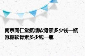 南京同仁堂氨糖软骨素多少钱一瓶 氨糖软骨素多少钱一瓶 