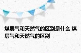 煤层气和天然气的区别是什么 煤层气和天然气的区别 