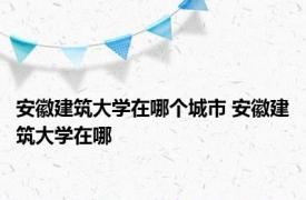 安徽建筑大学在哪个城市 安徽建筑大学在哪 