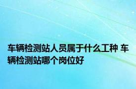 车辆检测站人员属于什么工种 车辆检测站哪个岗位好 