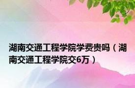 湖南交通工程学院学费贵吗（湖南交通工程学院交6万）