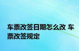 车票改签日期怎么改 车票改签规定 