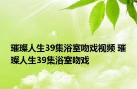 璀璨人生39集浴室吻戏视频 璀璨人生39集浴室吻戏 