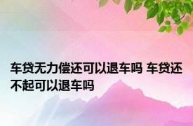 车贷无力偿还可以退车吗 车贷还不起可以退车吗 