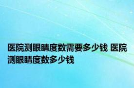 医院测眼睛度数需要多少钱 医院测眼睛度数多少钱 