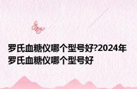 罗氏血糖仪哪个型号好?2024年 罗氏血糖仪哪个型号好 