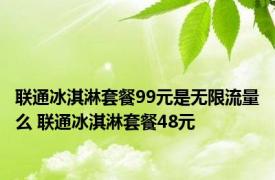 联通冰淇淋套餐99元是无限流量么 联通冰淇淋套餐48元 