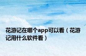 花游记在哪个app可以看（花游记用什么软件看）