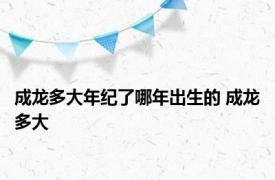 成龙多大年纪了哪年出生的 成龙多大 