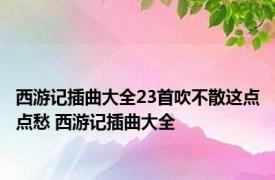 西游记插曲大全23首吹不散这点点愁 西游记插曲大全 