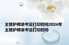 主管护师准考证打印时间2024年 主管护师准考证打印时间 