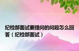 纪检部面试要提问的问题怎么回答（纪检部面试）