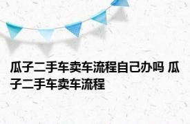 瓜子二手车卖车流程自己办吗 瓜子二手车卖车流程 