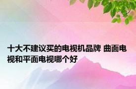 十大不建议买的电视机品牌 曲面电视和平面电视哪个好 