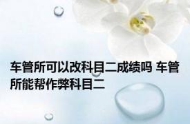 车管所可以改科目二成绩吗 车管所能帮作弊科目二 