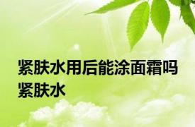 紧肤水用后能涂面霜吗 紧肤水 