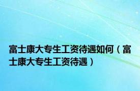 富士康大专生工资待遇如何（富士康大专生工资待遇）