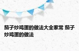 茄子炒鸡蛋的做法大全家常 茄子炒鸡蛋的做法 