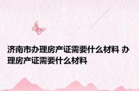 济南市办理房产证需要什么材料 办理房产证需要什么材料 