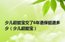 少儿超能宝交了6年退保能退多少（少儿超能宝）