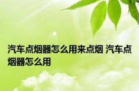 汽车点烟器怎么用来点烟 汽车点烟器怎么用 