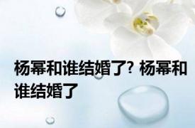 杨幂和谁结婚了? 杨幂和谁结婚了 