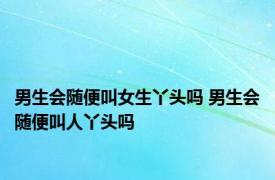 男生会随便叫女生丫头吗 男生会随便叫人丫头吗 