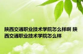 陕西交通职业技术学院怎么样啊 陕西交通职业技术学院怎么样 