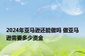 2024年亚马逊还能做吗 做亚马逊需要多少资金 