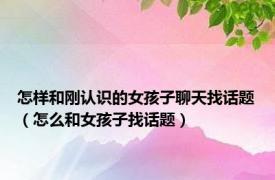 怎样和刚认识的女孩子聊天找话题（怎么和女孩子找话题）