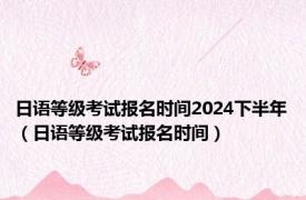 日语等级考试报名时间2024下半年（日语等级考试报名时间）