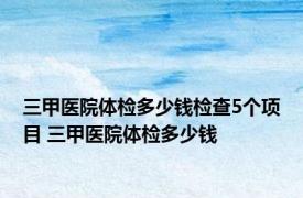 三甲医院体检多少钱检查5个项目 三甲医院体检多少钱 