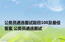 公务员遴选面试题目100及最佳答案 公务员遴选面试 