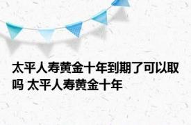 太平人寿黄金十年到期了可以取吗 太平人寿黄金十年 