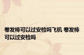 卷发棒可以过安检吗飞机 卷发棒可以过安检吗 