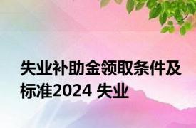 失业补助金领取条件及标准2024 失业 