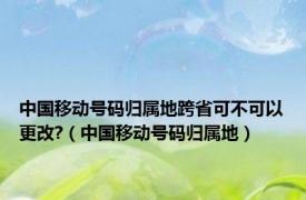 中国移动号码归属地跨省可不可以更改?（中国移动号码归属地）