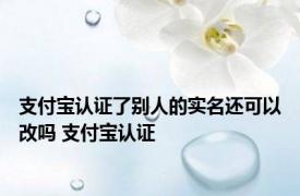 支付宝认证了别人的实名还可以改吗 支付宝认证 