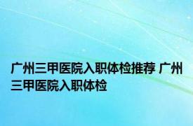 广州三甲医院入职体检推荐 广州三甲医院入职体检 