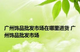 广州饰品批发市场在哪里进货 广州饰品批发市场 