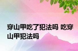 穿山甲吃了犯法吗 吃穿山甲犯法吗 