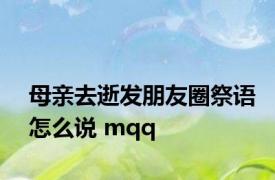 母亲去逝发朋友圈祭语怎么说 mqq 