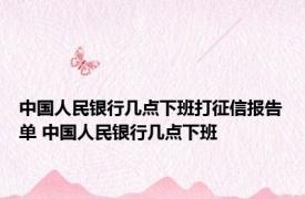 中国人民银行几点下班打征信报告单 中国人民银行几点下班 