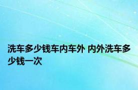 洗车多少钱车内车外 内外洗车多少钱一次 