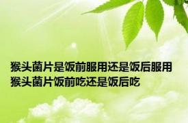 猴头菌片是饭前服用还是饭后服用 猴头菌片饭前吃还是饭后吃 