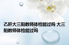 乙肝大三阳教师体检能过吗 大三阳教师体检能过吗 