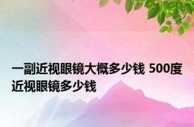 一副近视眼镜大概多少钱 500度近视眼镜多少钱 