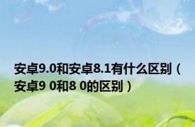 安卓9.0和安卓8.1有什么区别（安卓9 0和8 0的区别）