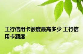 工行信用卡额度最高多少 工行信用卡额度 