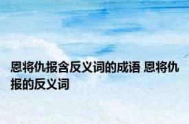 恩将仇报含反义词的成语 恩将仇报的反义词 